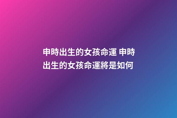 申時出生的女孩命運 申時出生的女孩命運將是如何-第1張-觀點-玄機派